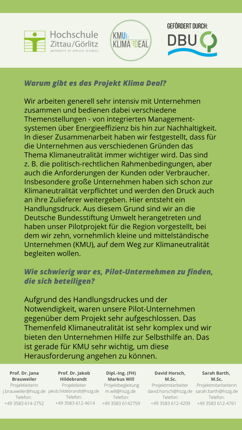 Sarah Barth Warum gibt es das Projekt Klima Deal? Wir arbeiten generell sehr intensiv mit Unternehmen zusammen und bedienen dabei verschiedene Themenstellungen - von integrierten Management-systemen über Energieeffizienz bis hin zur Nachhaltigkeit. In dieser Zusammenarbeit haben wir festgestellt, dass für die Unternehmen aus verschiedenen Gründen das Thema Klimaneutralität immer wichtiger wird. Das sind z. B. die politisch-rechtlichen Rahmenbedingungen, aber auch die Anforderungen der Kunden oder Verbraucher. Insbesondere große Unternehmen haben sich schon zur Klimaneutralität verpflichtet und werden den Druck auch an ihre Zulieferer weitergeben. Hier entsteht ein Handlungsdruck. Aus diesem Grund sind wir an die Deutsche Bundesstiftung Umwelt herangetreten und haben unser Pilotprojekt für die Region vorgestellt, bei dem wir zehn, vornehmlich kleine und mittelständische Unternehmen (KMU), auf dem Weg zur Klimaneutralität begleiten wollen. Wie schwierig war es, Pilot-Unternehmen zu finden, die sich beteiligen? Aufgrund des Handlungsdruckes und der Notwendigkeit, waren unsere Pilot-Unternehmen gegenüber dem Projekt sehr aufgeschlossen. Das Themenfeld Klimaneutralität ist sehr komplex und wir bieten den Unternehmen Hilfe zur Selbsthilfe an. Das ist gerade für KMU sehr wichtig, um diese Herausforderung angehen zu können.